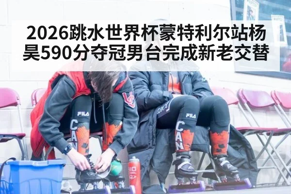2026跳水世界杯蒙特利尔站杨昊590分夺冠男台完成新老交替