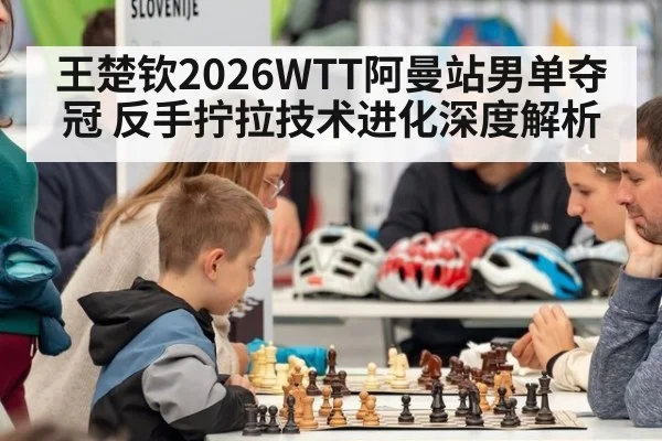 王楚钦2026WTT阿曼站男单夺冠 反手拧拉技术进化深度解析